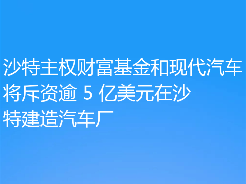 沙特主权财富基金和现代汽车将斥资逾 5 亿美元在沙特建造汽车厂