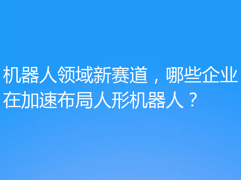 机器人领域新赛道,哪些企业在加速布局人形机器人?