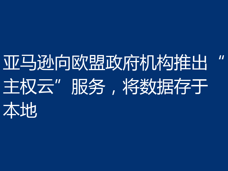 亚马逊向欧盟政府机构推出“主权云”服务,将数据存于本地