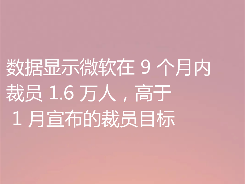 数据显示微软在 9 个月内裁员 1.6 万人,高于 1 月宣布的裁员目标