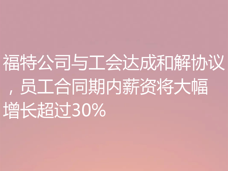福特公司与工会达成和解协议,员工合同期内薪资将大幅增长超过30%