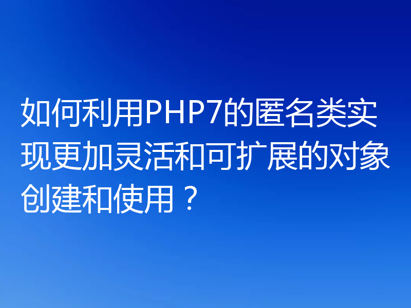 如何利用PHP7的匿名类实现更加灵活和可扩展的对象创建和使用?