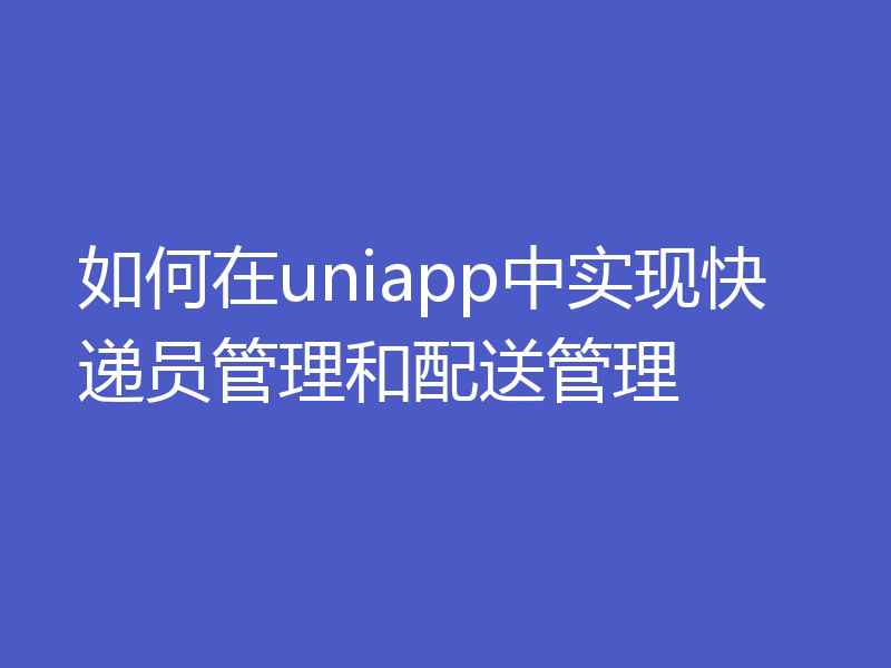 如何在uniapp中实现快递员管理和配送管理