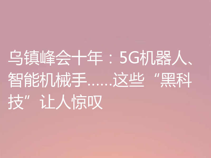 乌镇峰会十年:5G机器人、智能机械手……这些“黑科技”让人惊叹