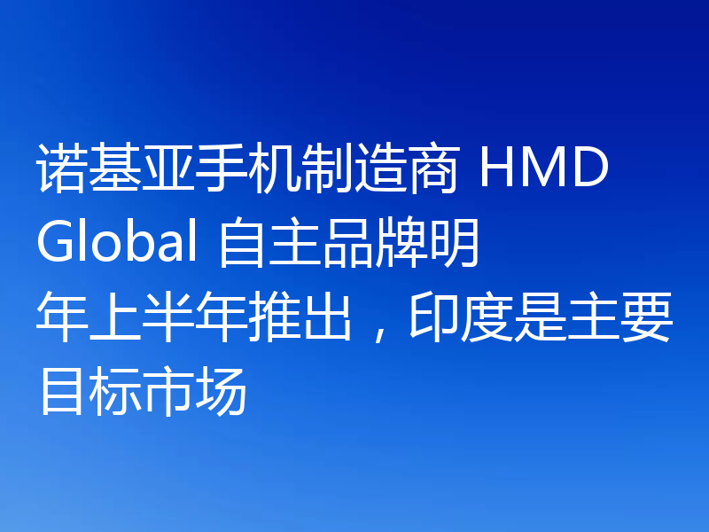 诺基亚手机制造商 HMD Global 自主品牌明年上半年推出,印度是主要目标市场