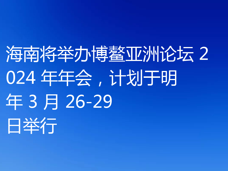 海南将举办博鳌亚洲论坛 2024 年年会,计划于明年 3 月 26-29 日举行
