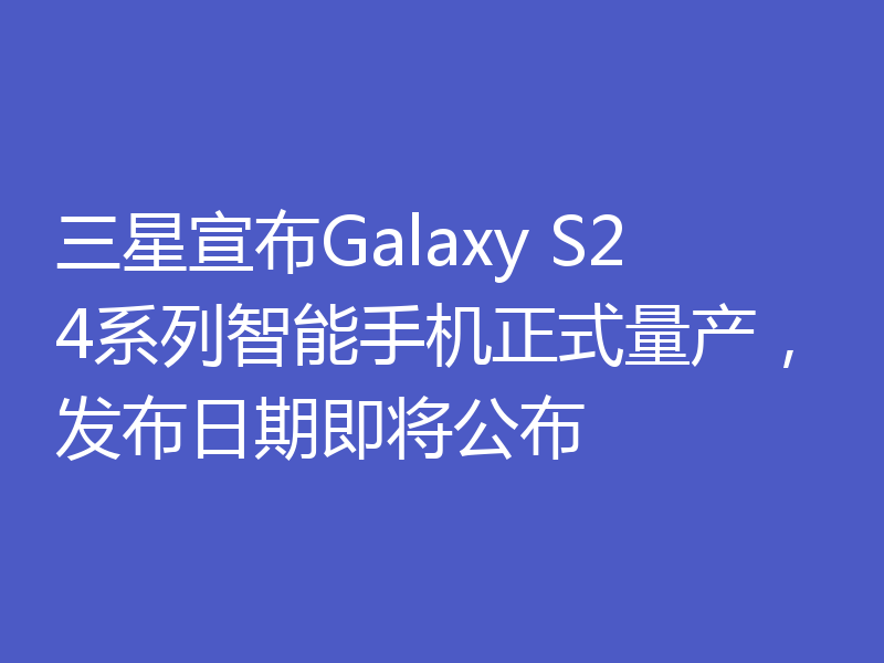 三星宣布Galaxy S24系列智能手机正式量产,发布日期即将公布