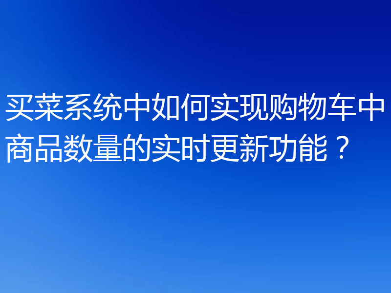 买菜系统中如何实现购物车中商品数量的实时更新功能?