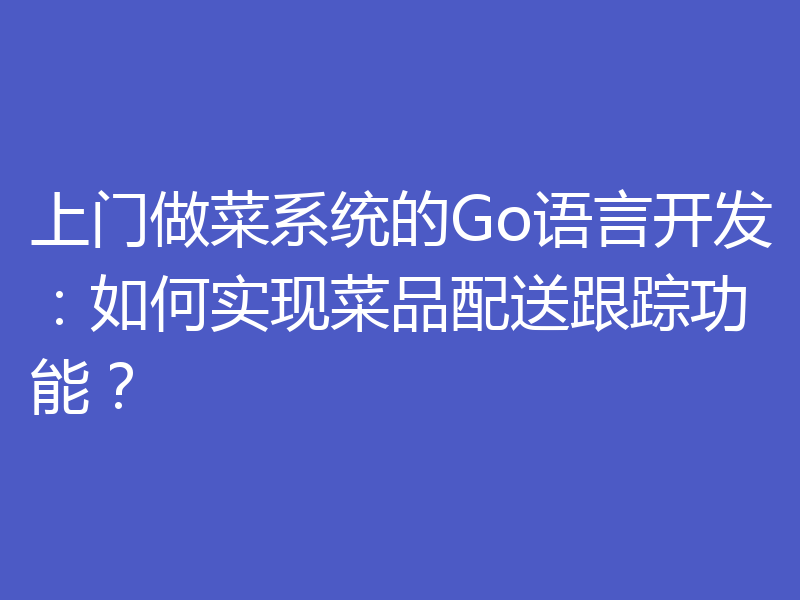 上门做菜系统的Go语言开发:如何实现菜品配送跟踪功能?