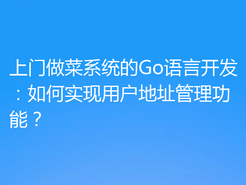 上门做菜系统的Go语言开发:如何实现用户地址管理功能?