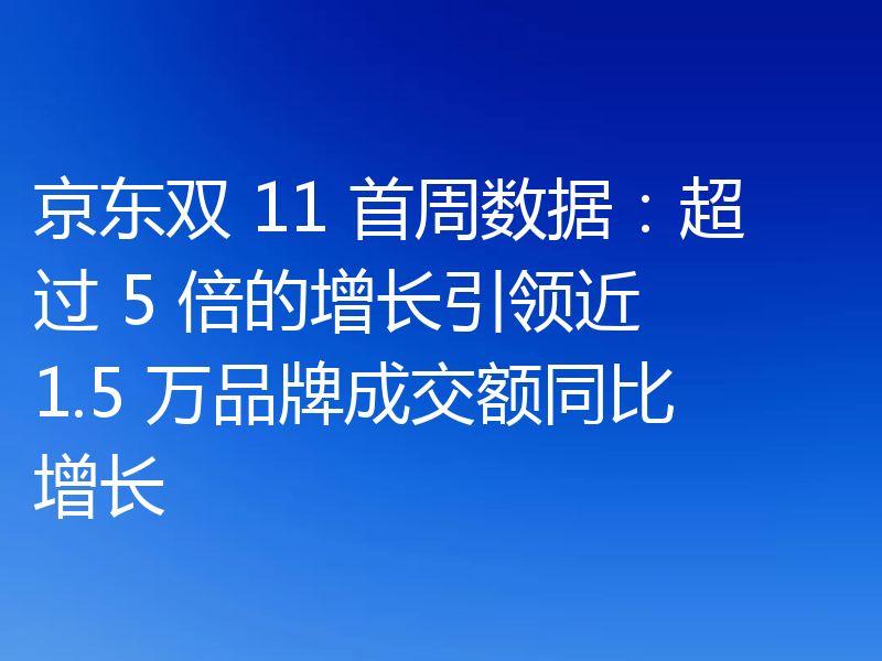 京东双 11 首周数据:超过 5 倍的增长引领近 1.5 万品牌成交额同比增长