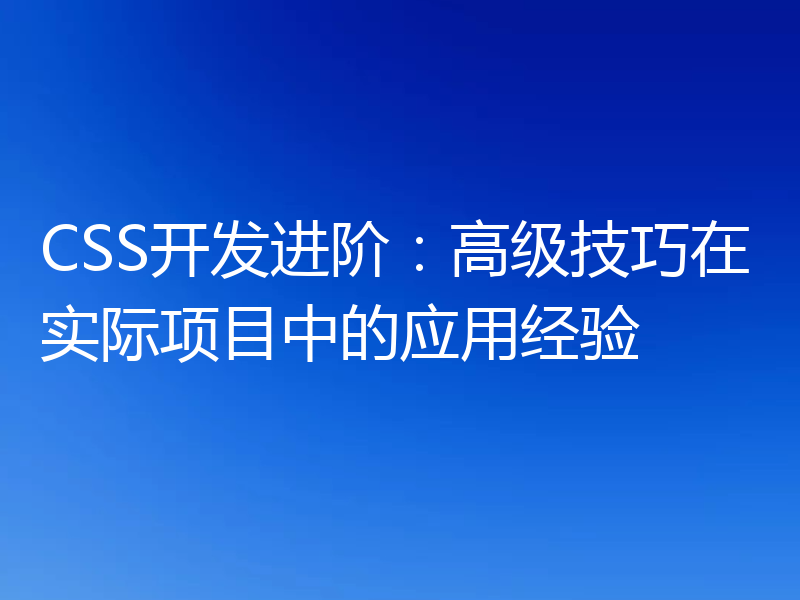 CSS开发进阶:高级技巧在实际项目中的应用经验