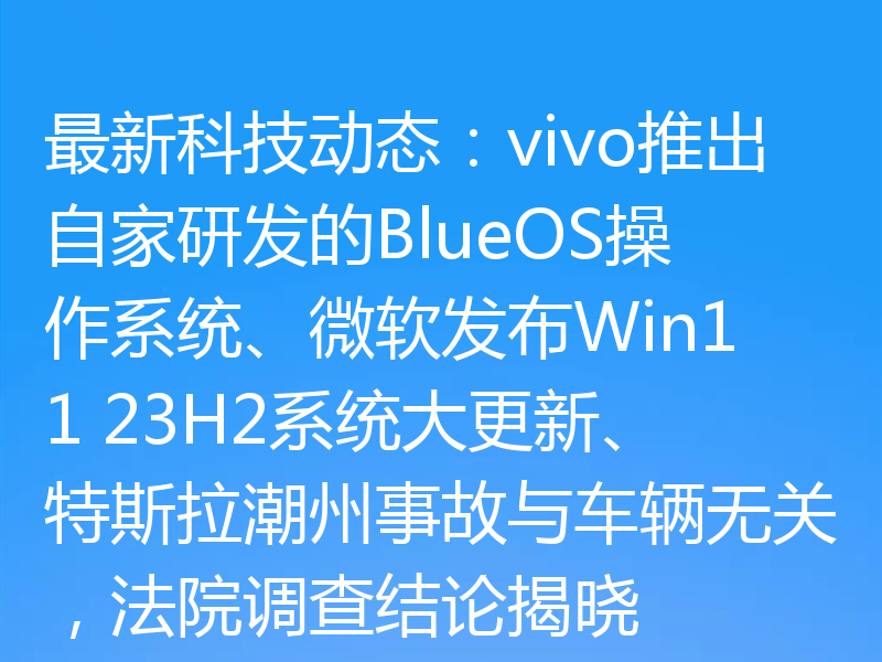 最新科技动态:vivo推出自家研发的BlueOS操作系统、微软发布Win11 23H2系统大更新、特斯拉潮州事故与车辆无关,法院调查结论揭晓