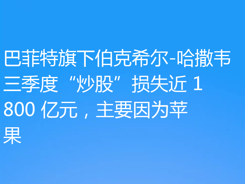 巴菲特旗下伯克希尔-哈撒韦三季度“炒股”损失近 1800 亿元,主要因为苹果