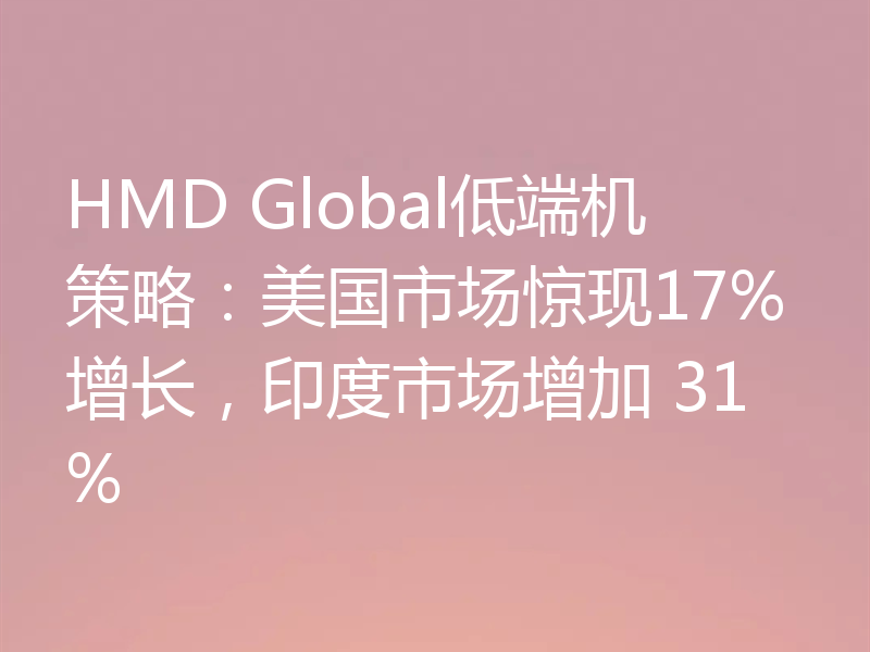 HMD Global低端机策略:美国市场惊现17%增长,印度市场增加 31%