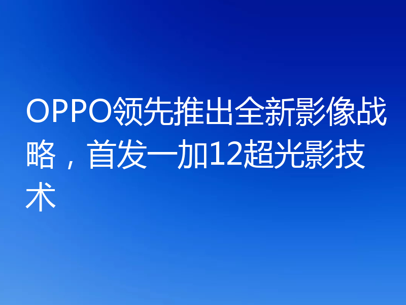 OPPO领先推出全新影像战略,首发一加12超光影技术