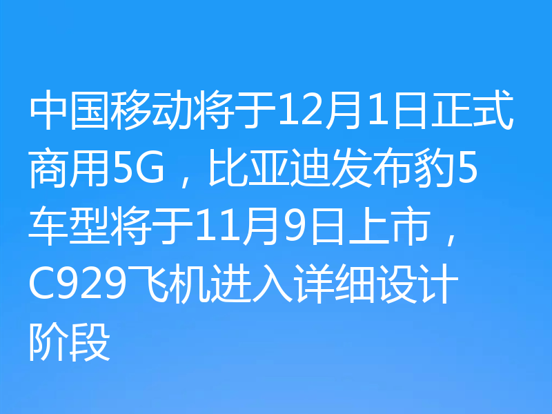 中国移动将于12月1日正式商用5G,比亚迪发布豹5车型将于11月9日上市,C929飞机进入详细设计阶段