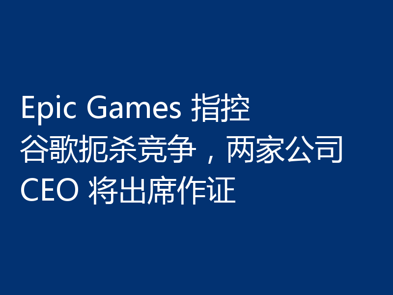 Epic Games 指控谷歌扼杀竞争,两家公司 CEO 将出席作证