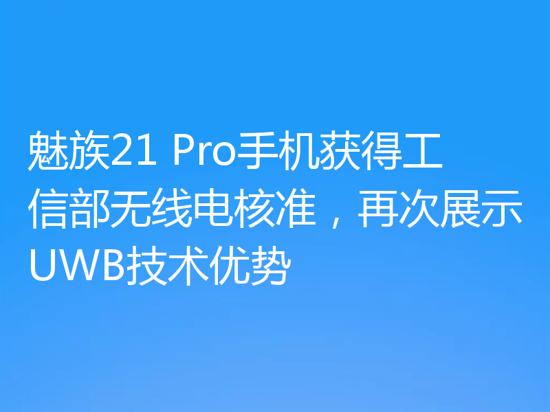 魅族21 Pro手机获得工信部无线电核准,再次展示UWB技术优势