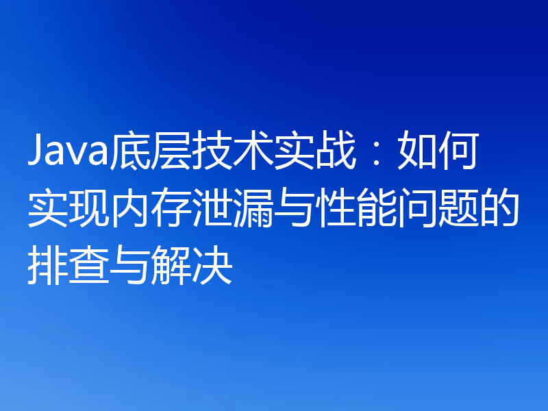Java底层技术实战:如何实现内存泄漏与性能问题的排查与解决