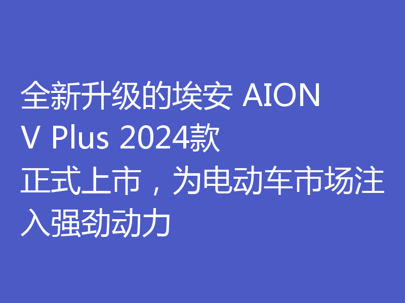 全新升级的埃安 AION V Plus 2024款正式上市,为电动车市场注入强劲动力