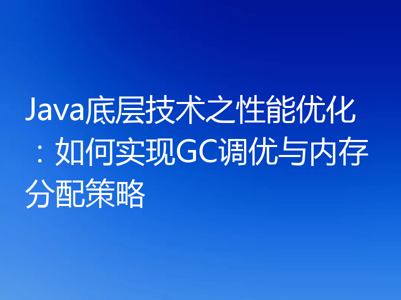Java底层技术之性能优化:如何实现GC调优与内存分配策略