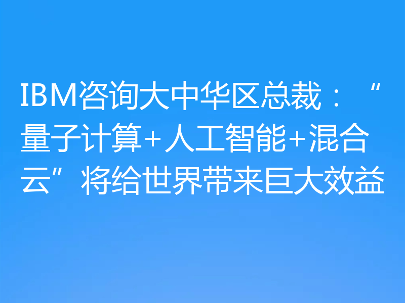 IBM咨询大中华区总裁:“量子计算+人工智能+混合云”将给世界带来巨大效益