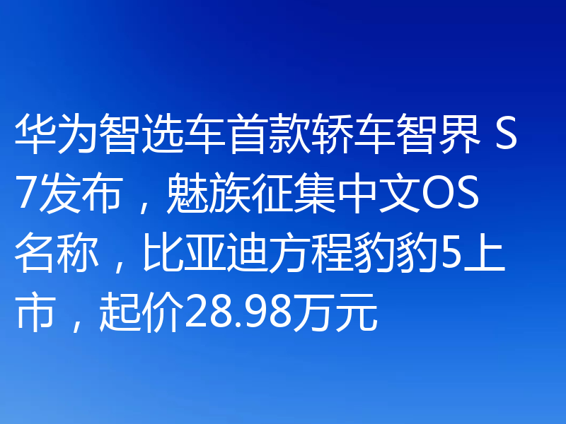 华为智选车首款轿车智界 S7发布,魅族征集中文OS名称,比亚迪方程豹豹5上市,起价28.98万元