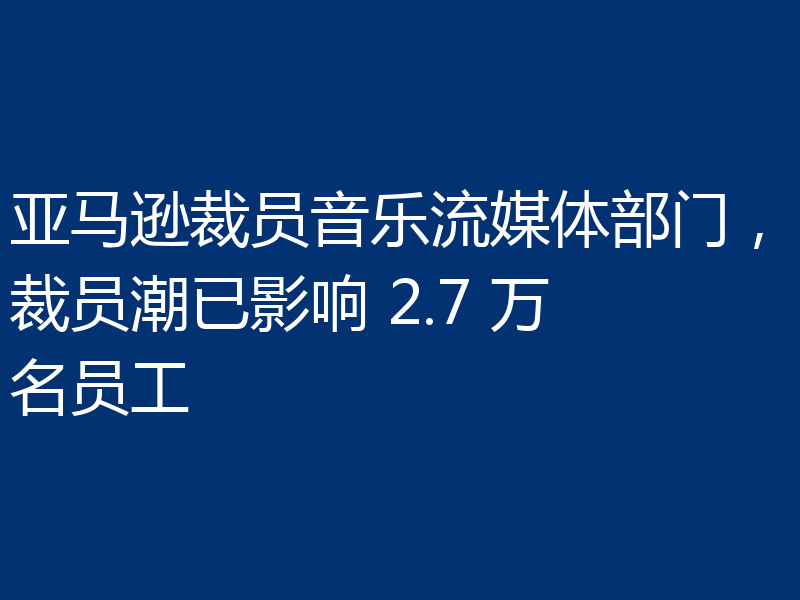 亚马逊裁员音乐流媒体部门,裁员潮已影响 2.7 万名员工