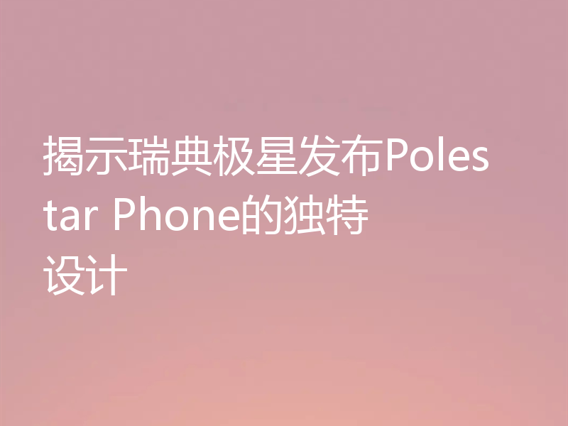 揭示瑞典极星发布Polestar Phone的独特设计
