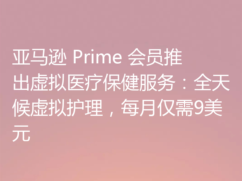 亚马逊 Prime 会员推出虚拟医疗保健服务:全天候虚拟护理,每月仅需9美元