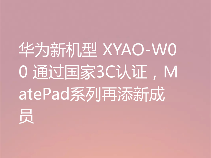 华为新机型 XYAO-W00 通过国家3C认证,MatePad系列再添新成员