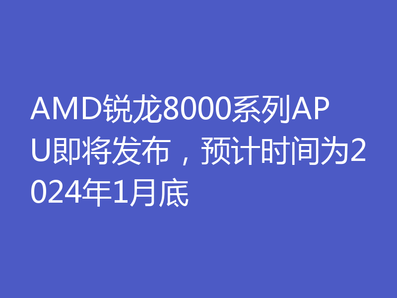 AMD锐龙8000系列APU即将发布,预计时间为2024年1月底