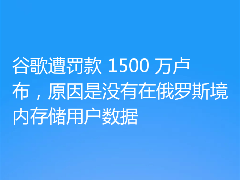 谷歌遭罚款 1500 万卢布,原因是没有在俄罗斯境内存储用户数据