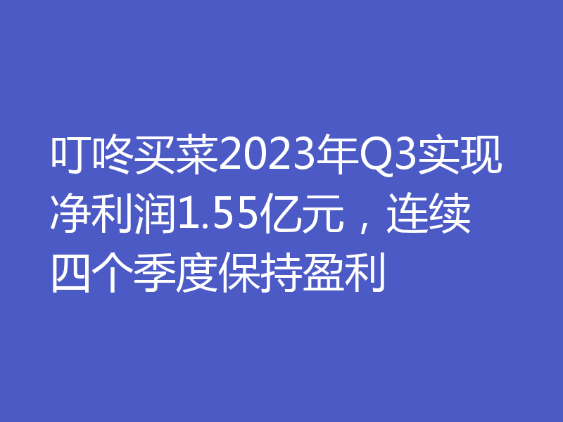 叮咚买菜2023年Q3实现净利润1.55亿元,连续四个季度保持盈利