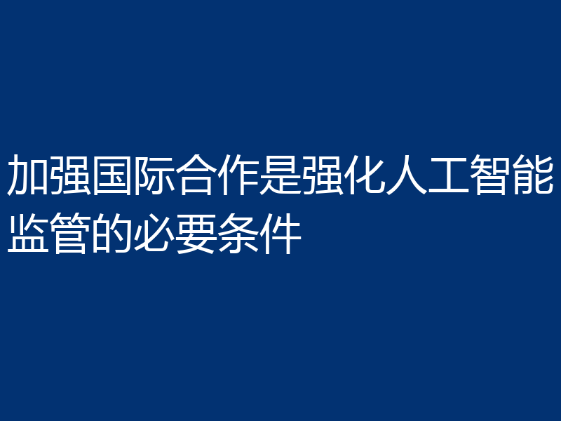 加强国际合作是强化人工智能监管的必要条件