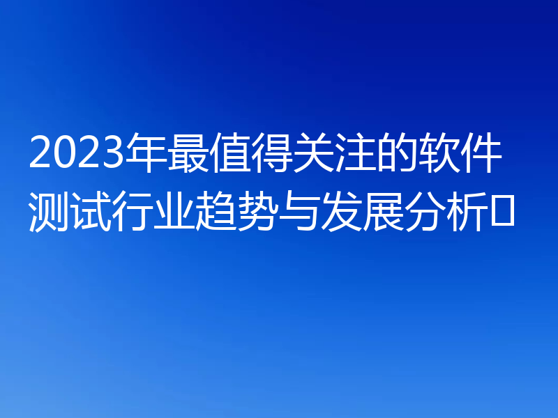 2023年最值得关注的软件测试行业趋势与发展分析