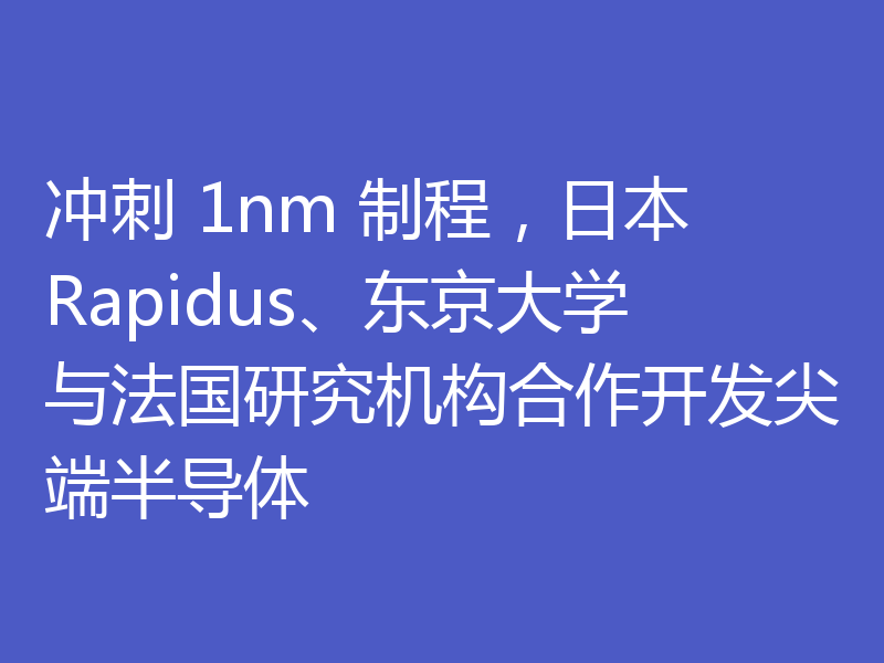 冲刺 1nm 制程,日本 Rapidus、东京大学与法国研究机构合作开发尖端半导体