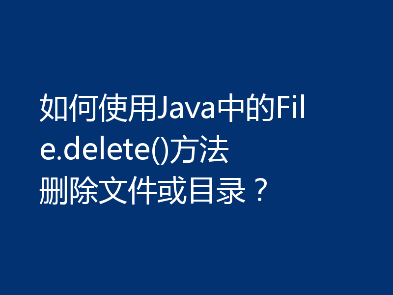 如何使用Java中的File.delete()方法删除文件或目录?