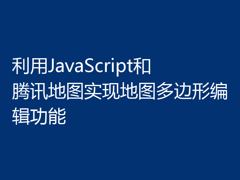 利用JavaScript和腾讯地图实现地图多边形编辑功能