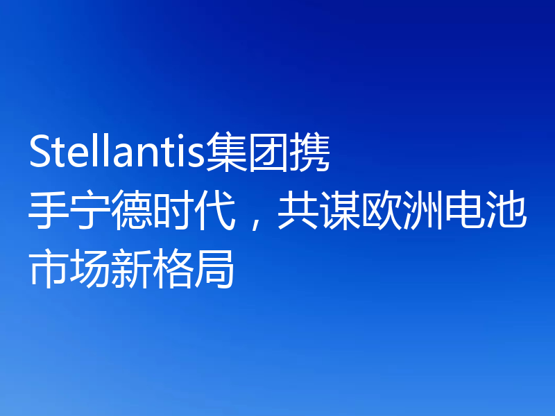 Stellantis集团携手宁德时代,共谋欧洲电池市场新格局