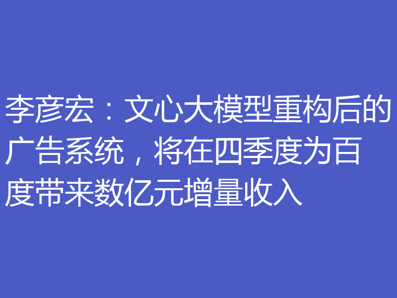 李彦宏:文心大模型重构后的广告系统,将在四季度为百度带来数亿元增量收入