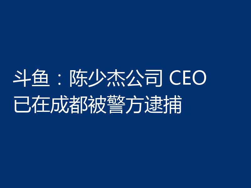 斗鱼:陈少杰公司 CEO 已在成都被警方逮捕