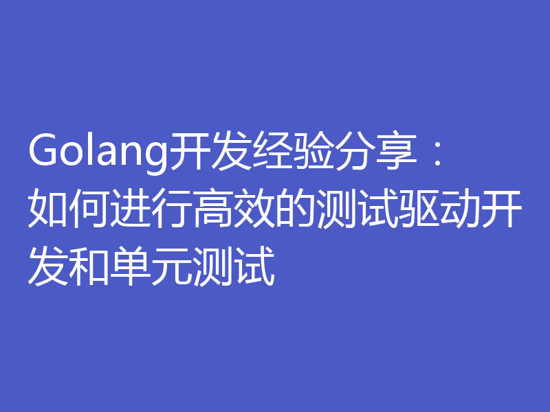 Golang开发经验分享:如何进行高效的测试驱动开发和单元测试