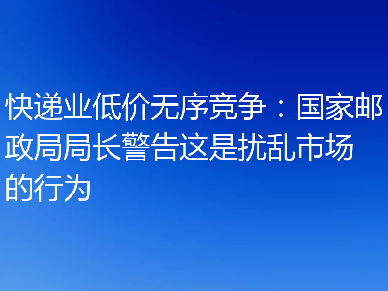 快递业低价无序竞争:国家邮政局局长警告这是扰乱市场的行为