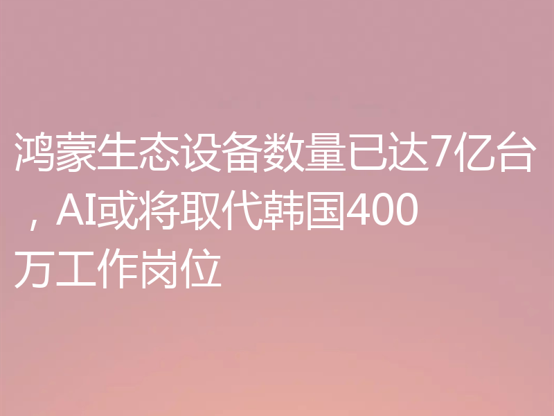 鸿蒙生态设备数量已达7亿台,AI或将取代韩国400万工作岗位