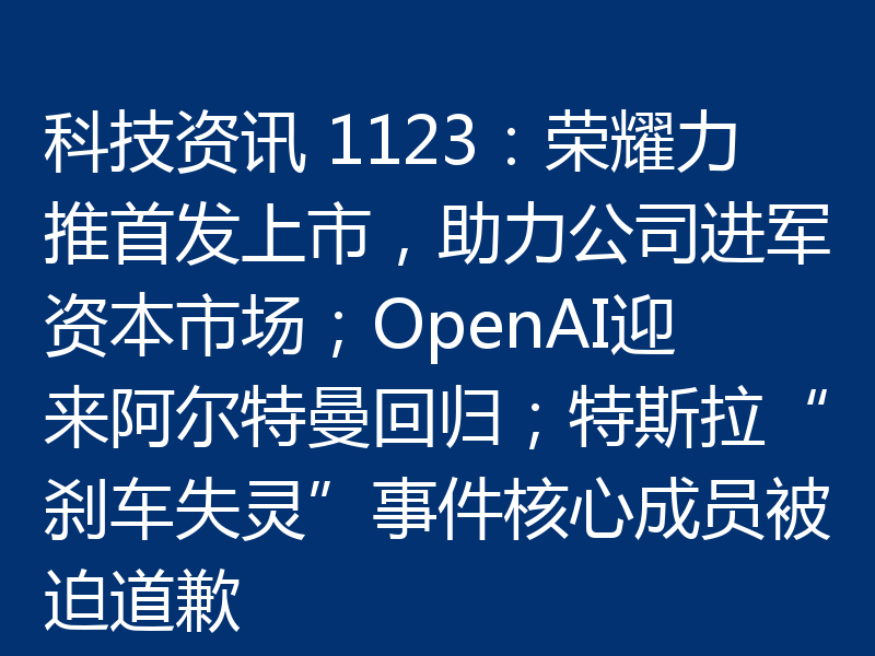 科技资讯 1123:荣耀力推首发上市,助力公司进军资本市场;OpenAI迎来阿尔特曼回归;特斯拉“刹车失灵”事件核心成员被迫道歉