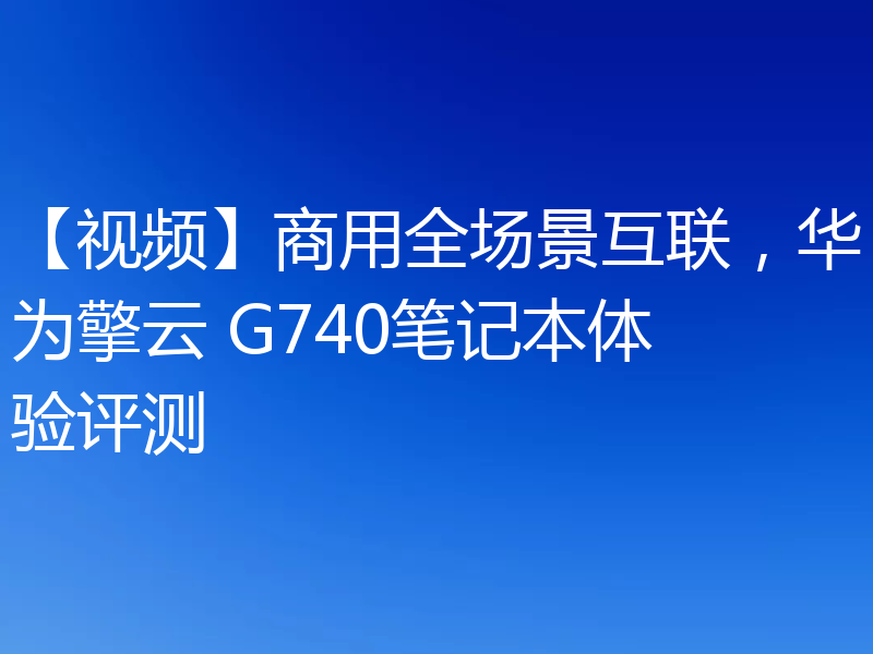 【视频】商用全场景互联,华为擎云 G740笔记本体验评测