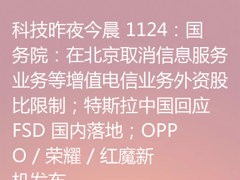 科技昨夜今晨 1124:国务院:在北京取消信息服务业务等增值电信业务外资股比限制;特斯拉中国回应 FSD 国内落地;OPPO / 荣耀 / 红魔新机发布