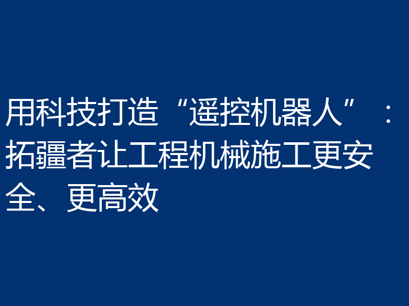 用科技打造“遥控机器人”:拓疆者让工程机械施工更安全、更高效